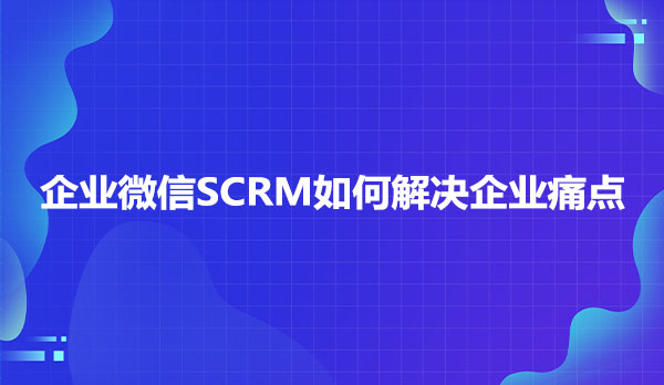 企业微信SCRM如何解决企业痛点