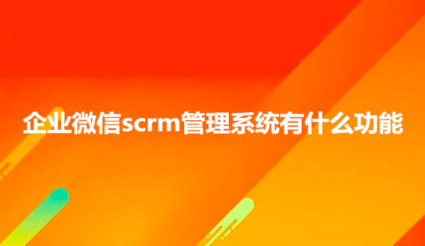企业微信scrm管理系统有什么功能