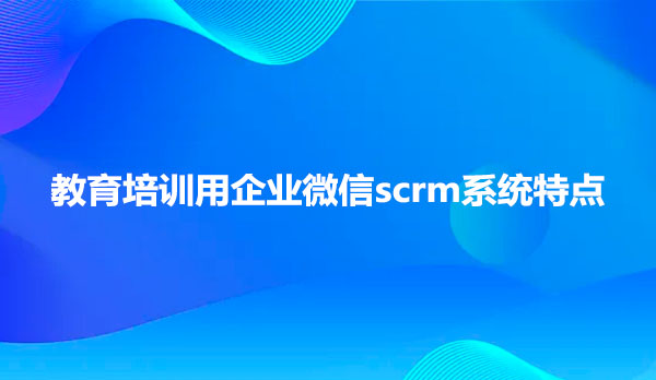 教育培训用企业微信scrm系统特点