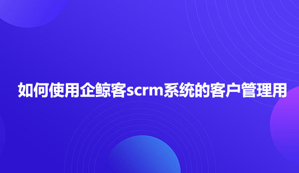 如何使用企鲸客scrm系统的客户管理