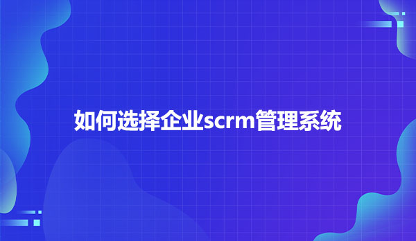 如何选择企业scrm管理系统