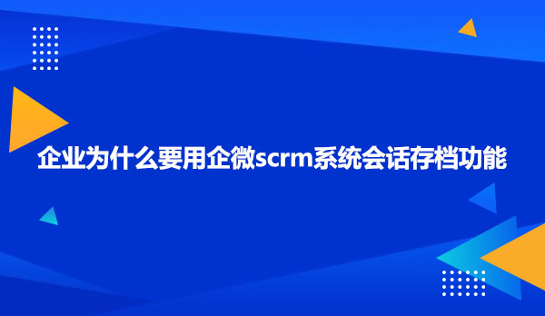 企业为什么要用企微scrm系统会话存档功能