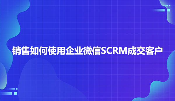 销售如何使用企业微信SCRM成交客户