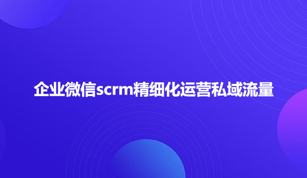 企业微信scrm精细化运营私域流量