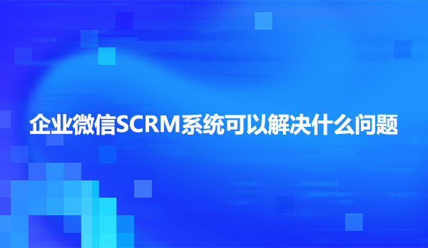 企业微信SCRM系统可以解决什么问题