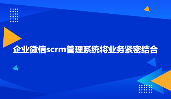 企业微信scrm管理系统将业务紧密结合