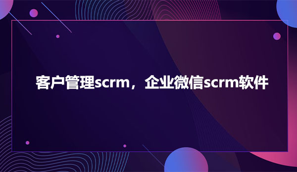 客户管理scrm，企业微信scrm软件