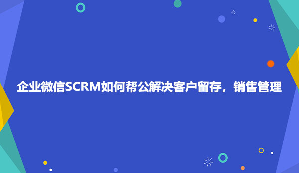 企业微信SCRM如何帮公解决客户留存，销售管理