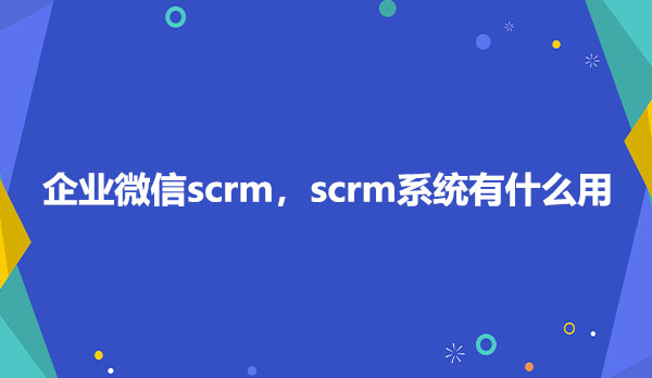 企业微信scrm，scrm系统有什么用