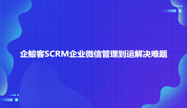 企鲸客SCRM企业微信管理到运解决难题