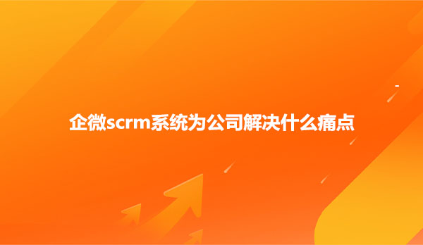 企微scrm系统为公司解决什么痛点