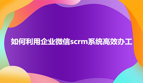 如何利用企业微信scrm系统高效办工