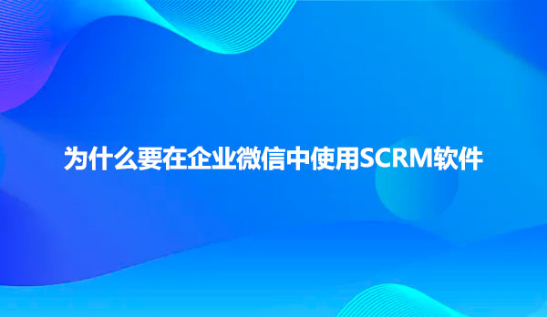 为什么要在企业微信中使用SCRM软件