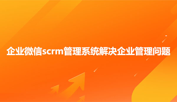 企业微信scrm管理系统解决企业管理问题