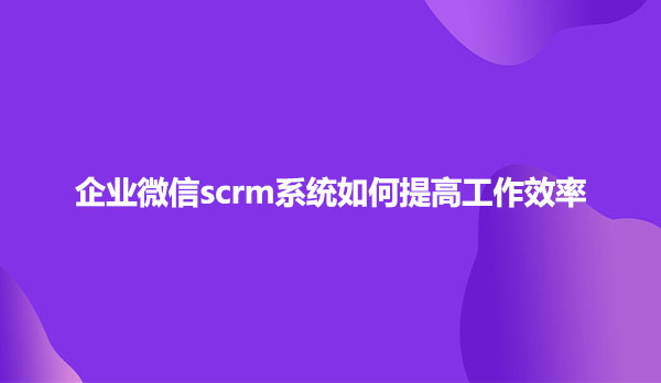 企业微信scrm系统如何提高工作效率