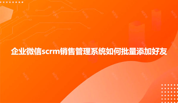 企业微信scrm销售管理系统如何批量添加好友