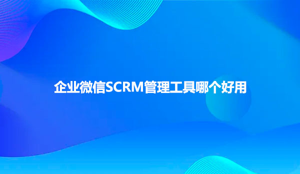 企业微信SCRM管理工具哪个好用