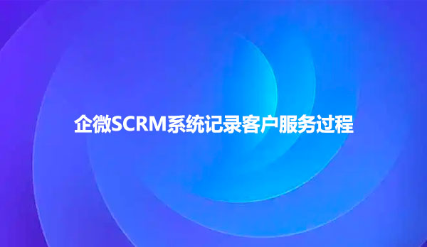 企微SCRM系统记录客户服务过程